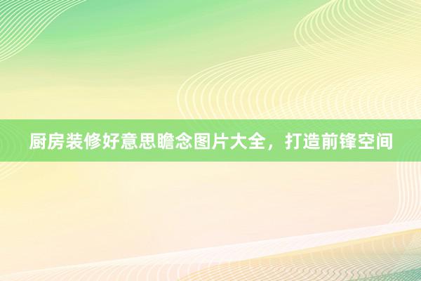 厨房装修好意思瞻念图片大全，打造前锋空间
