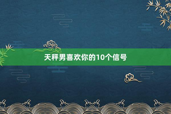 天秤男喜欢你的10个信号
