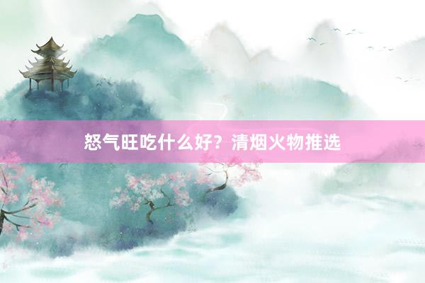 怒气旺吃什么好？清烟火物推选